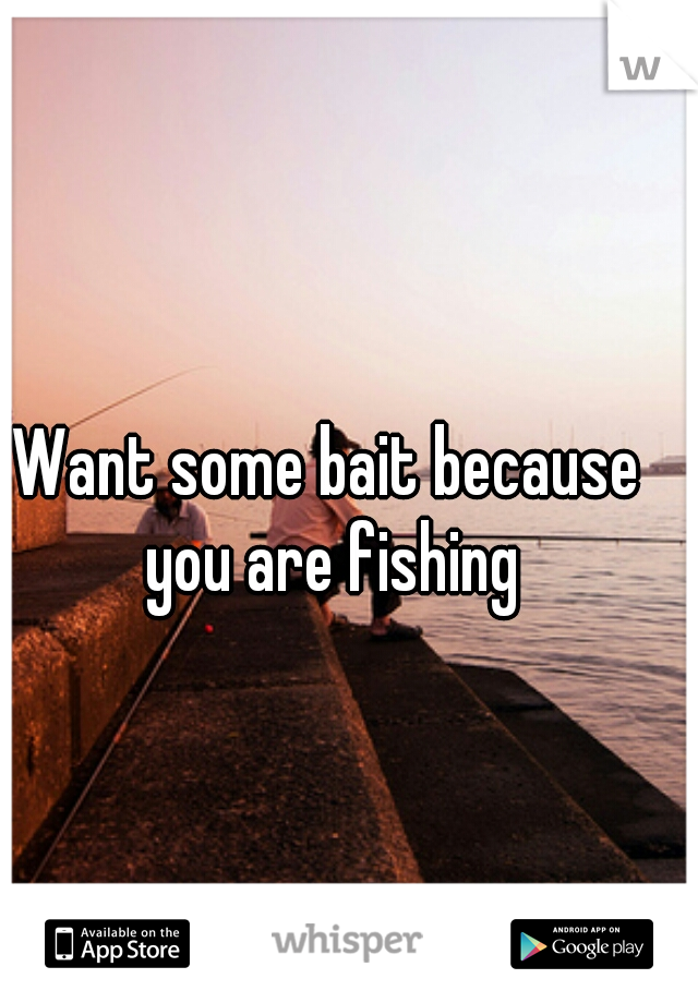 Want some bait because you are fishing