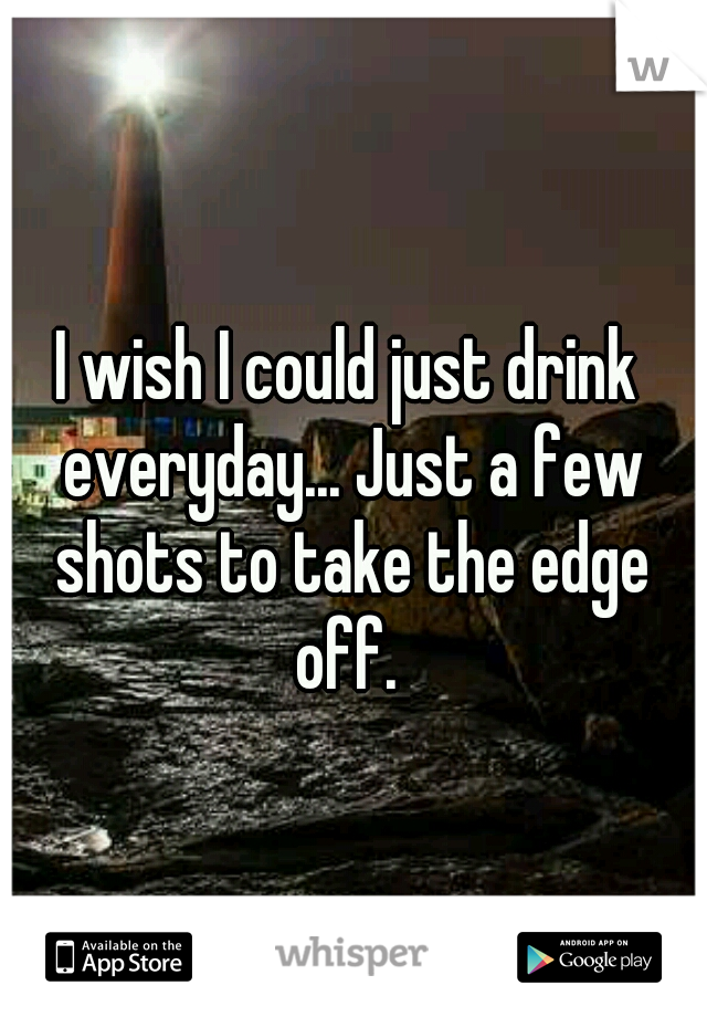 I wish I could just drink everyday... Just a few shots to take the edge off. 