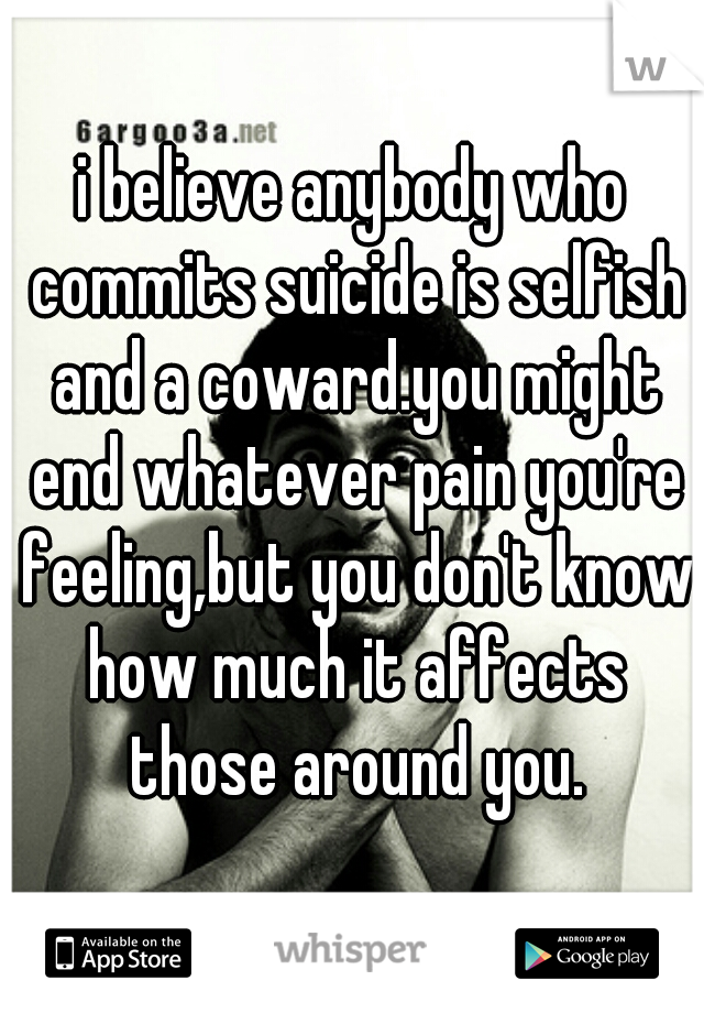 i believe anybody who commits suicide is selfish and a coward.you might end whatever pain you're feeling,but you don't know how much it affects those around you.