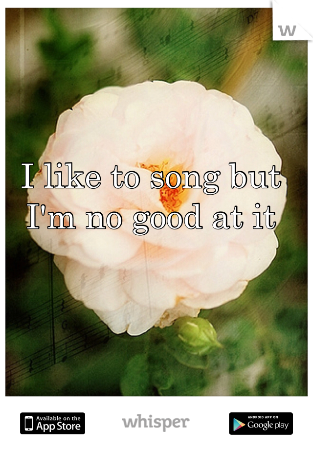 I like to song but I'm no good at it 