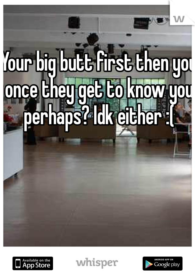 Your big butt first then you once they get to know you perhaps? Idk either :(