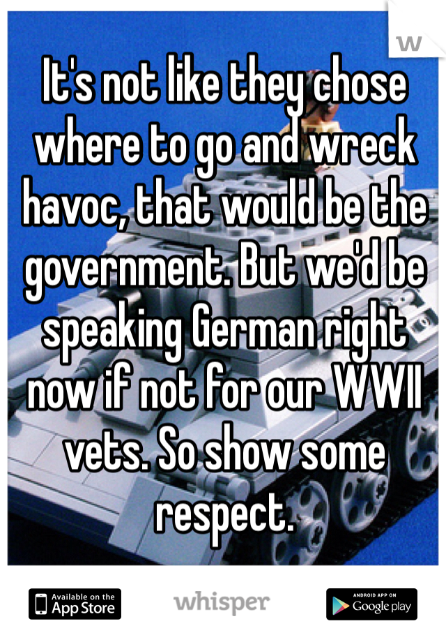 It's not like they chose where to go and wreck havoc, that would be the government. But we'd be speaking German right now if not for our WWII vets. So show some respect.