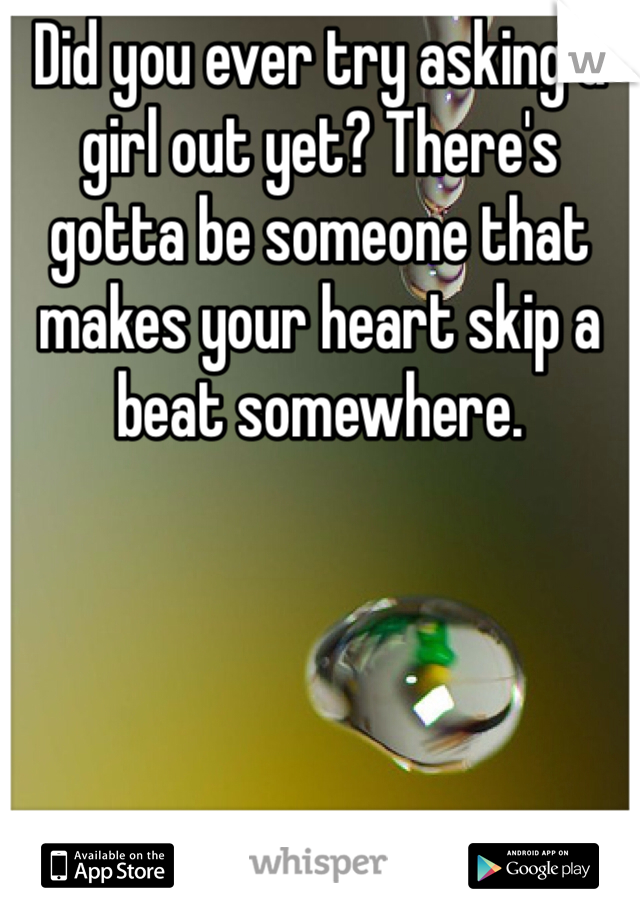 Did you ever try asking a girl out yet? There's gotta be someone that makes your heart skip a beat somewhere.