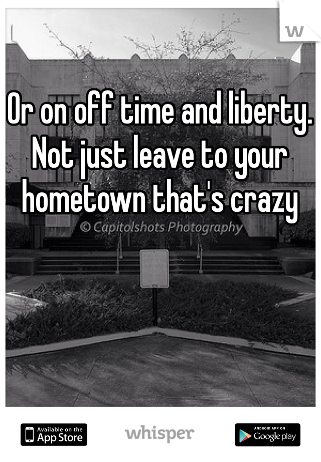 Or on off time and liberty. Not just leave to your hometown that's crazy