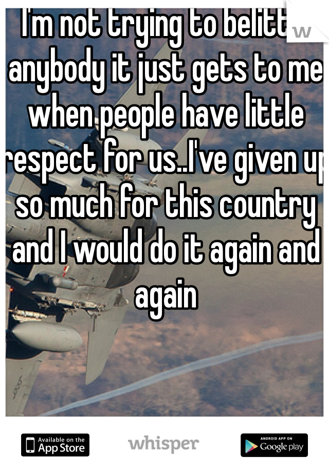 I'm not trying to belittle anybody it just gets to me when people have little respect for us..I've given up so much for this country and I would do it again and again 