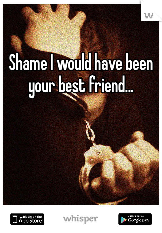 Shame I would have been your best friend...