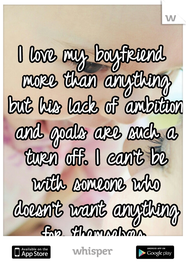 I love my boyfriend more than anything but his lack of ambition and goals are such a turn off. I can't be with someone who doesn't want anything for themselves.