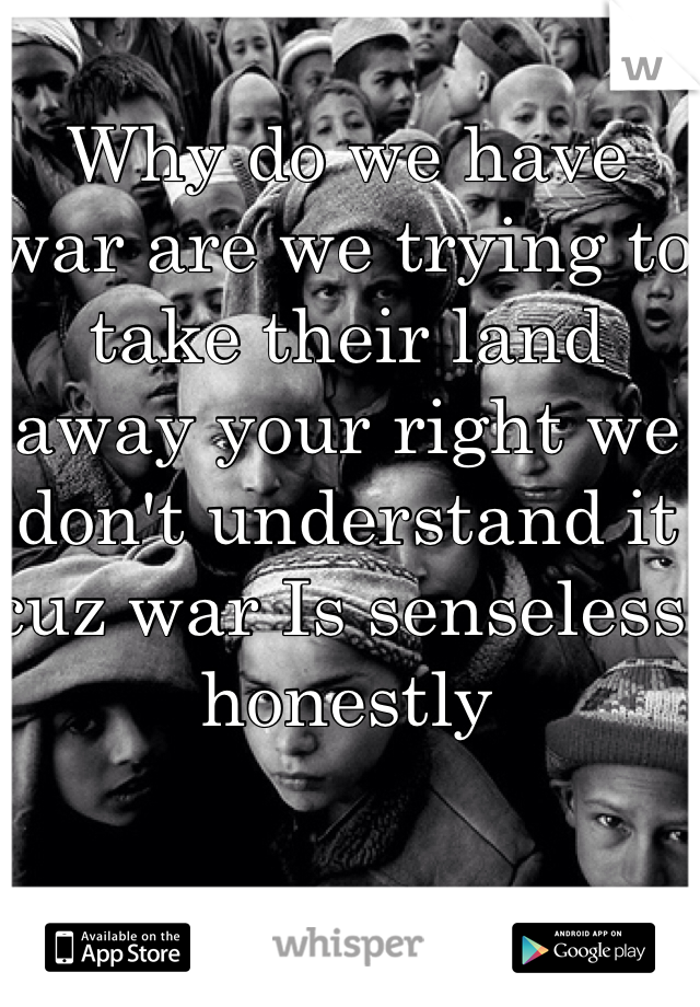 Why do we have war are we trying to take their land away your right we don't understand it cuz war Is senseless honestly 