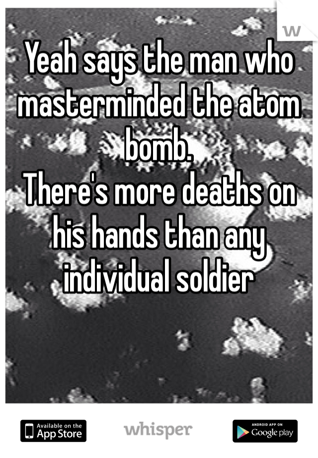 Yeah says the man who masterminded the atom bomb.
There's more deaths on his hands than any individual soldier