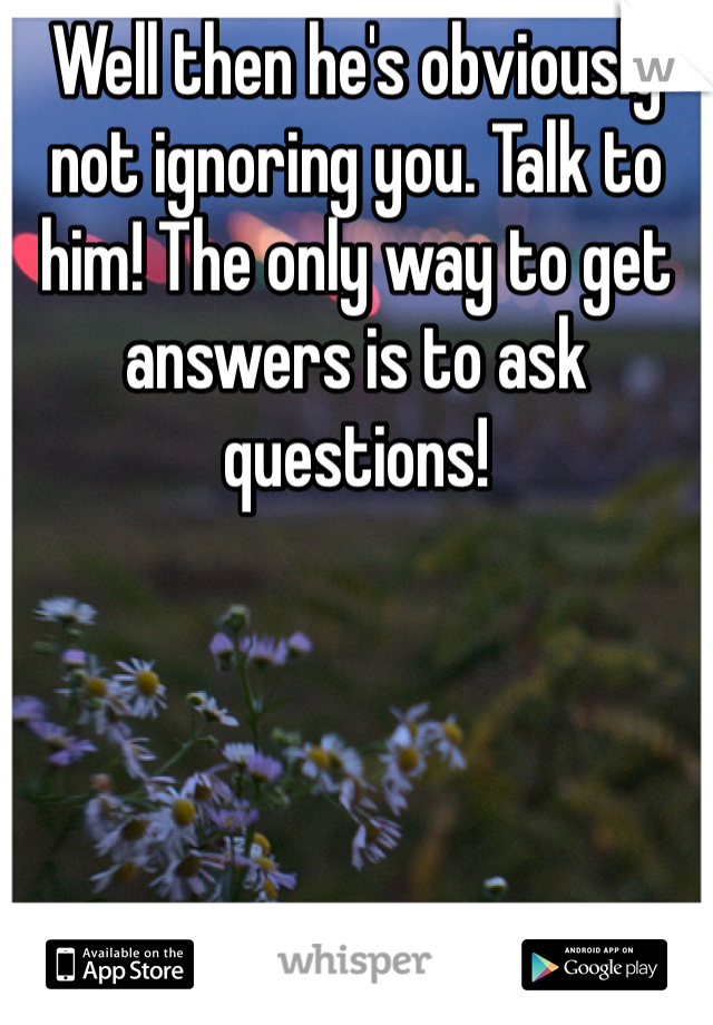 Well then he's obviously not ignoring you. Talk to him! The only way to get answers is to ask questions!