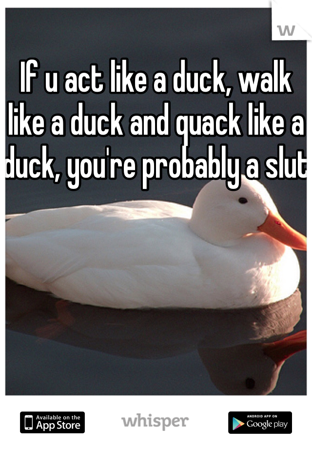 If u act like a duck, walk like a duck and quack like a duck, you're probably a slut