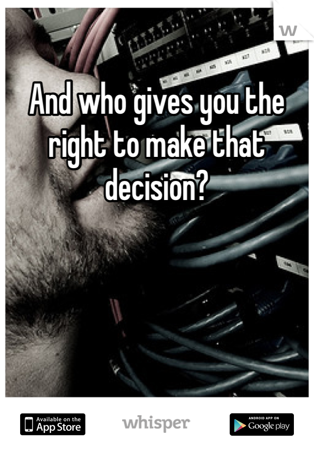 And who gives you the right to make that decision? 