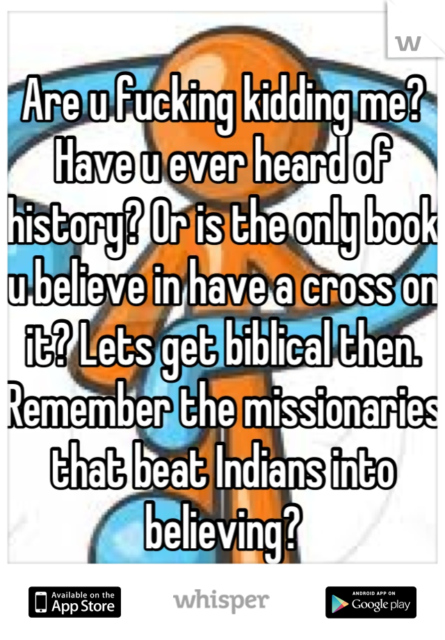 Are u fucking kidding me? Have u ever heard of history? Or is the only book u believe in have a cross on it? Lets get biblical then. Remember the missionaries that beat Indians into believing?