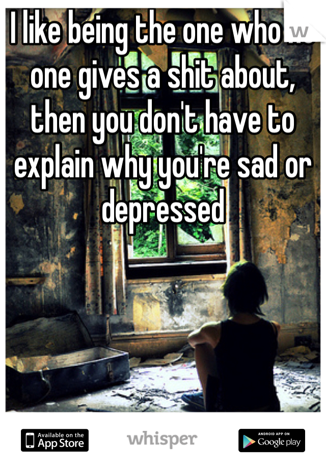 I like being the one who no one gives a shit about, then you don't have to explain why you're sad or depressed