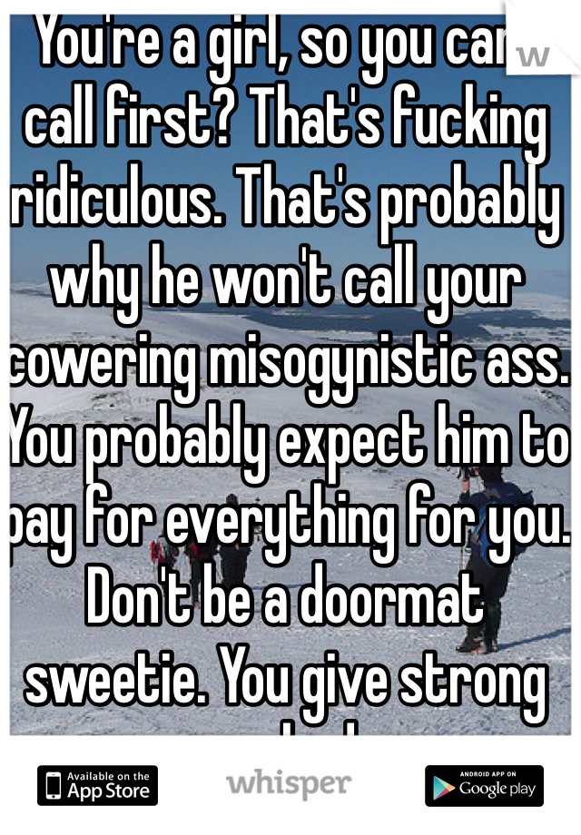  You're a girl, so you can't call first? That's fucking ridiculous. That's probably why he won't call your cowering misogynistic ass. You probably expect him to pay for everything for you. Don't be a doormat sweetie. You give strong women a bad name. 