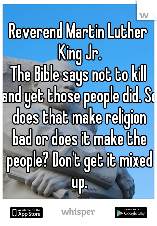 Reverend Martin Luther King Jr.
The Bible says not to kill and yet those people did. So does that make religion bad or does it make the people? Don't get it mixed up.