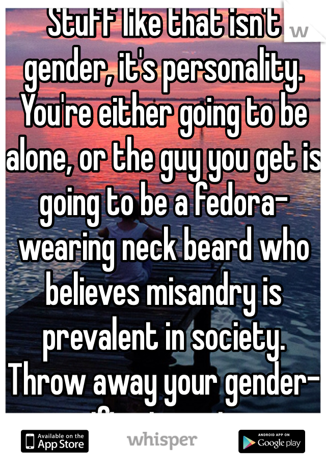 Stuff like that isn't gender, it's personality. You're either going to be alone, or the guy you get is going to be a fedora-wearing neck beard who believes misandry is prevalent in society. Throw away your gender-specific stereotypes. 