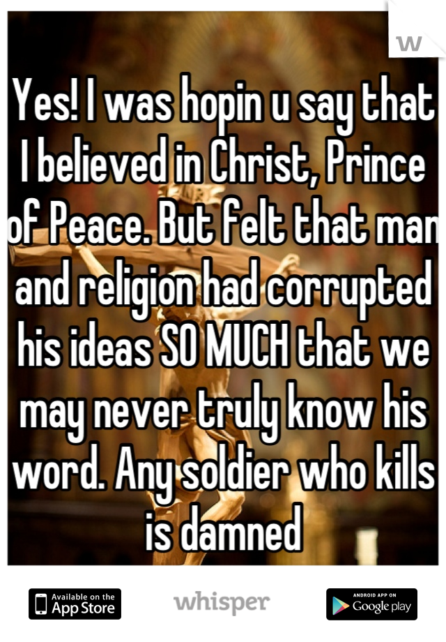 Yes! I was hopin u say that
I believed in Christ, Prince of Peace. But felt that man and religion had corrupted his ideas SO MUCH that we may never truly know his word. Any soldier who kills is damned