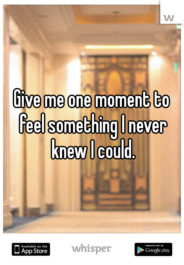 Give me one moment to feel something I never knew I could.