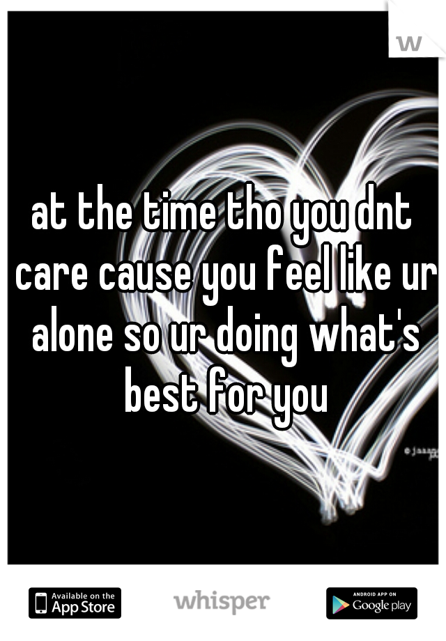 at the time tho you dnt care cause you feel like ur alone so ur doing what's best for you