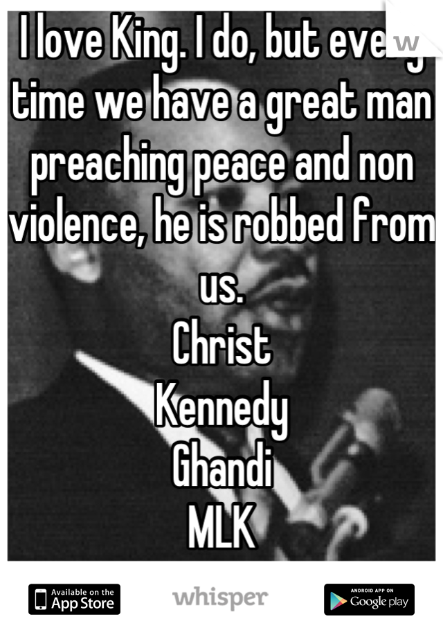 I love King. I do, but every time we have a great man preaching peace and non violence, he is robbed from us.
Christ
Kennedy
Ghandi
MLK
Lennon