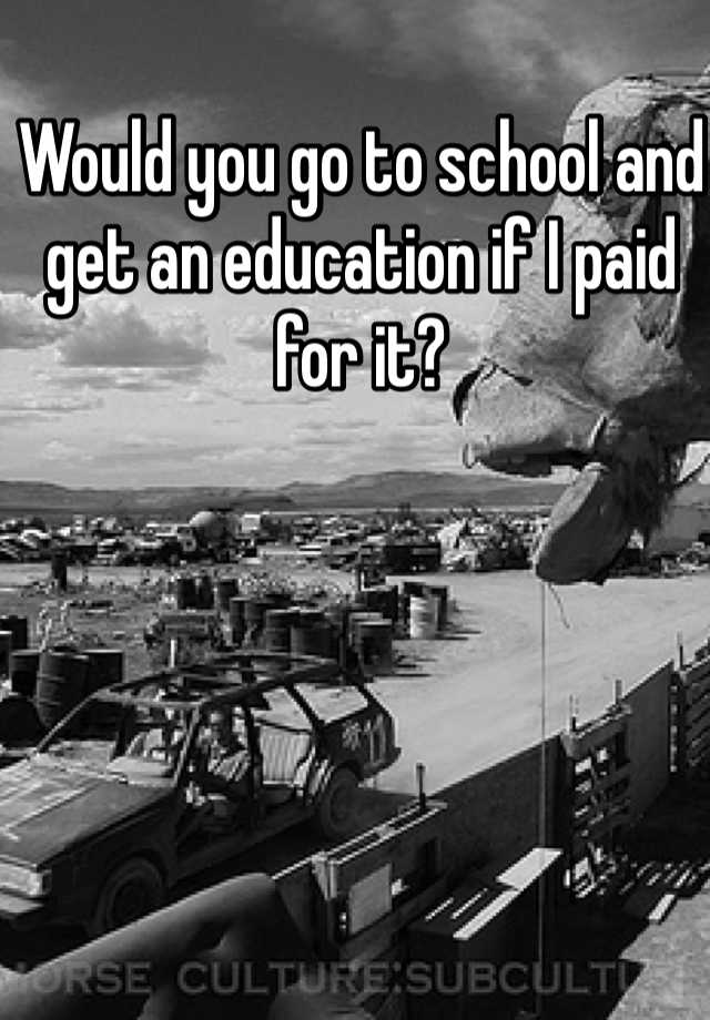 would-you-go-to-school-and-get-an-education-if-i-paid-for-it