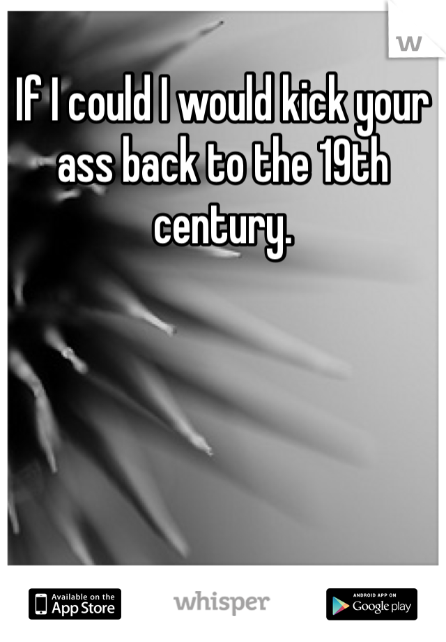 If I could I would kick your ass back to the 19th century.