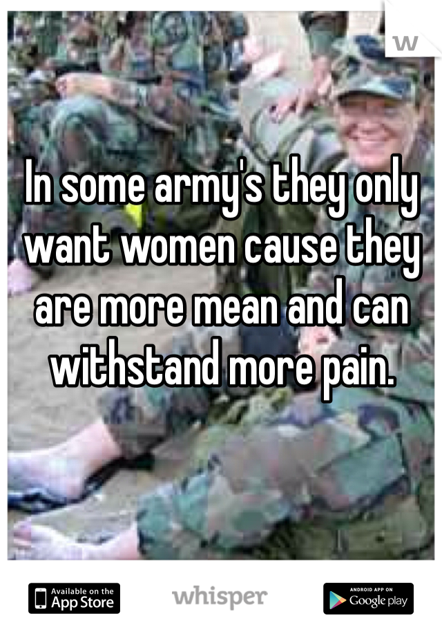 In some army's they only want women cause they are more mean and can withstand more pain.  