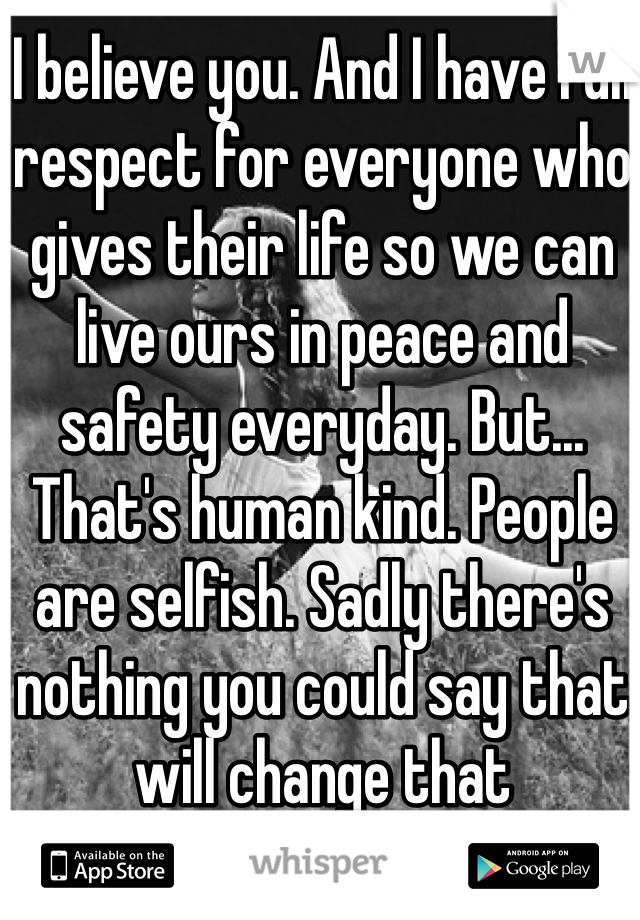 I believe you. And I have full respect for everyone who gives their life so we can live ours in peace and safety everyday. But... That's human kind. People are selfish. Sadly there's  nothing you could say that will change that