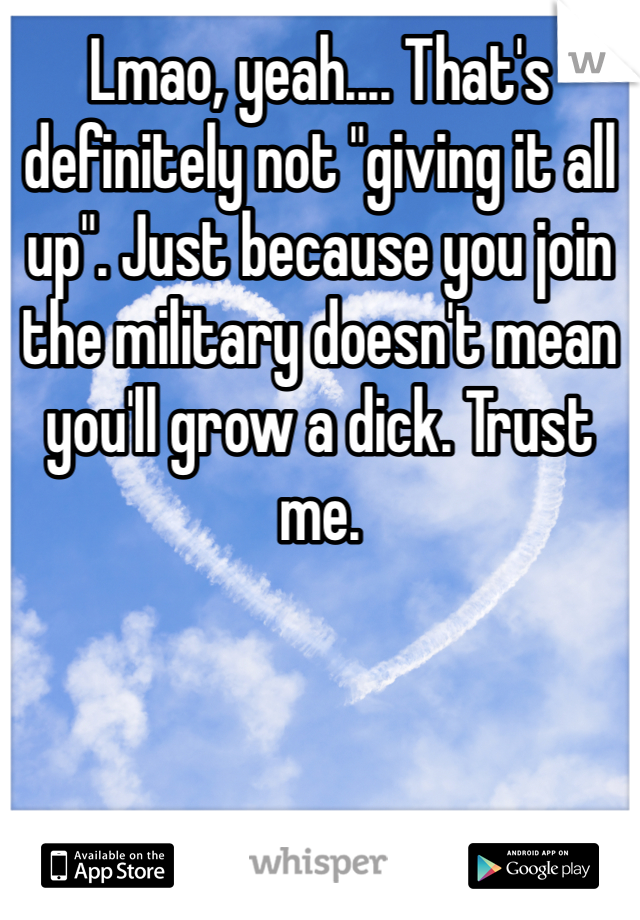 Lmao, yeah.... That's definitely not "giving it all up". Just because you join the military doesn't mean you'll grow a dick. Trust me.