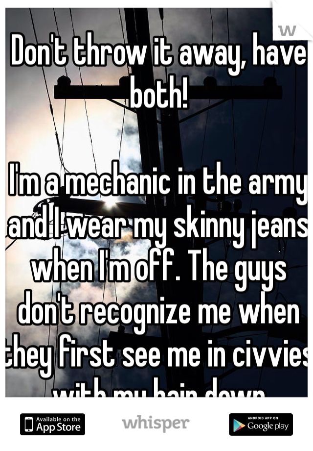 Don't throw it away, have both! 

I'm a mechanic in the army and I wear my skinny jeans when I'm off. The guys don't recognize me when they first see me in civvies with my hair down