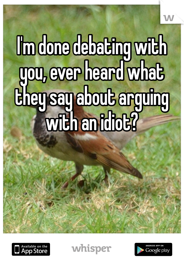 I'm done debating with you, ever heard what they say about arguing with an idiot?