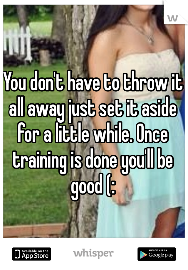 You don't have to throw it all away just set it aside for a little while. Once training is done you'll be good (: 