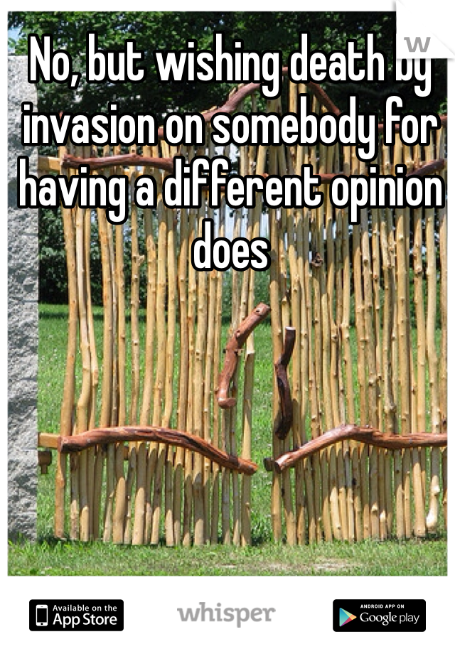 No, but wishing death by invasion on somebody for having a different opinion does