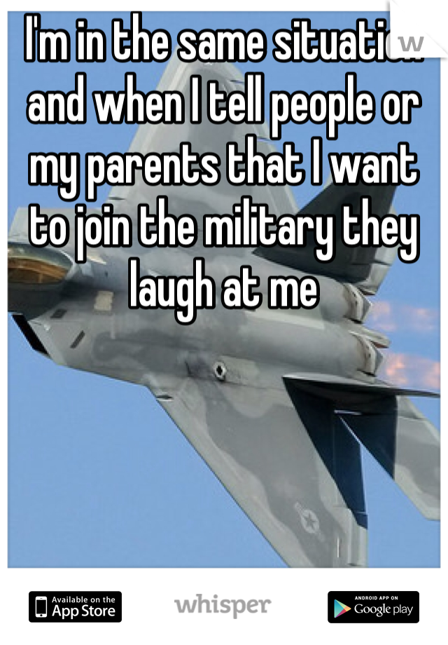 I'm in the same situation and when I tell people or my parents that I want to join the military they laugh at me 