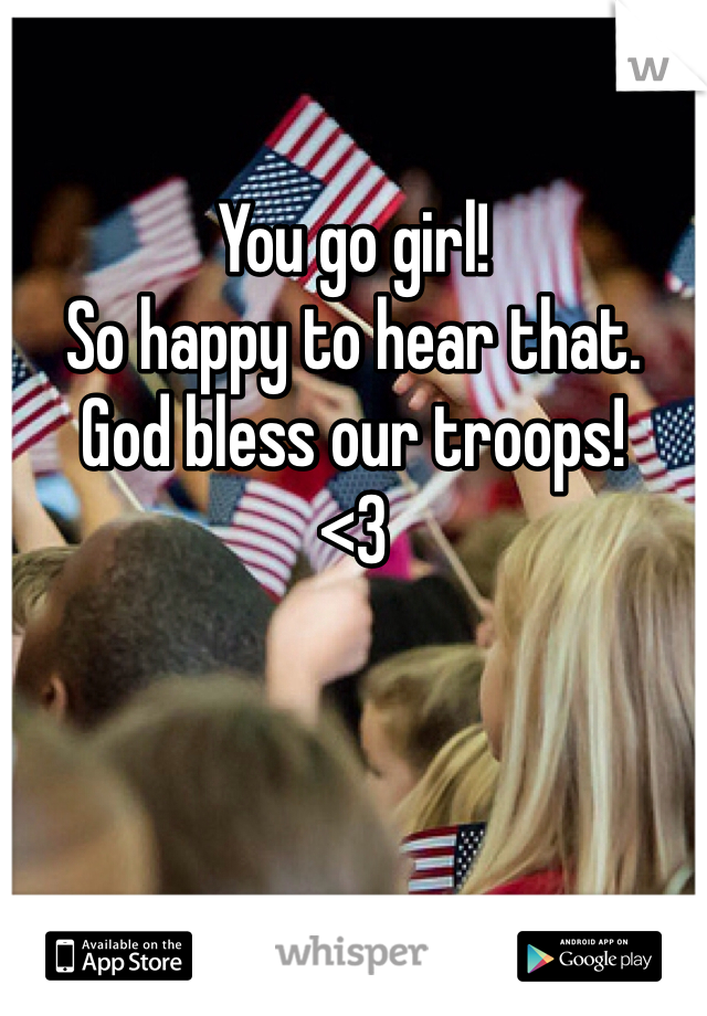 

You go girl!
So happy to hear that.
God bless our troops! 
<3