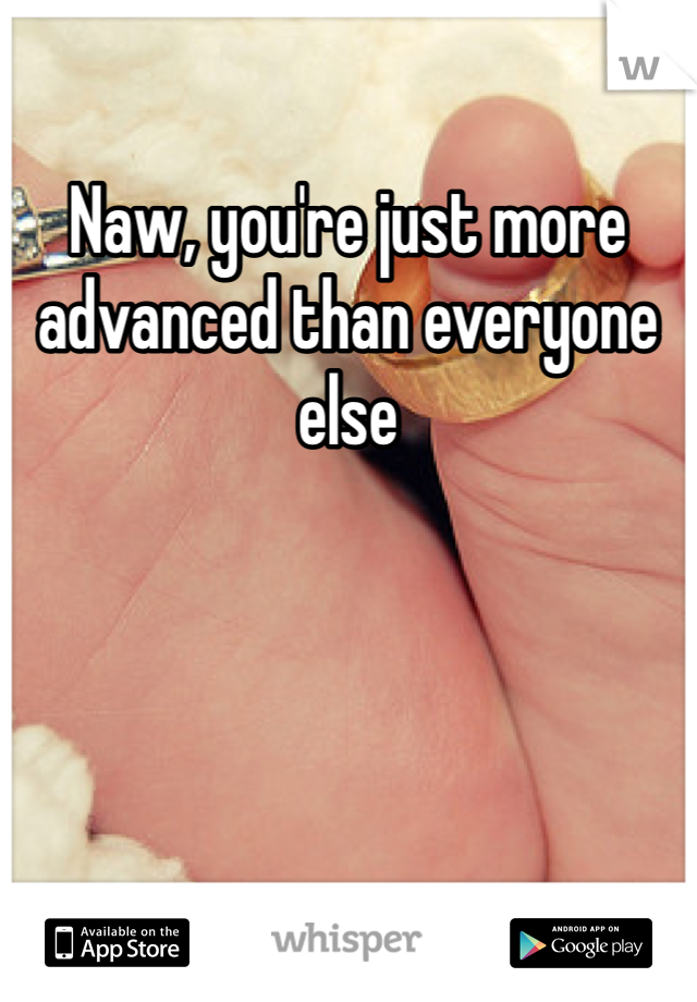Naw, you're just more advanced than everyone else