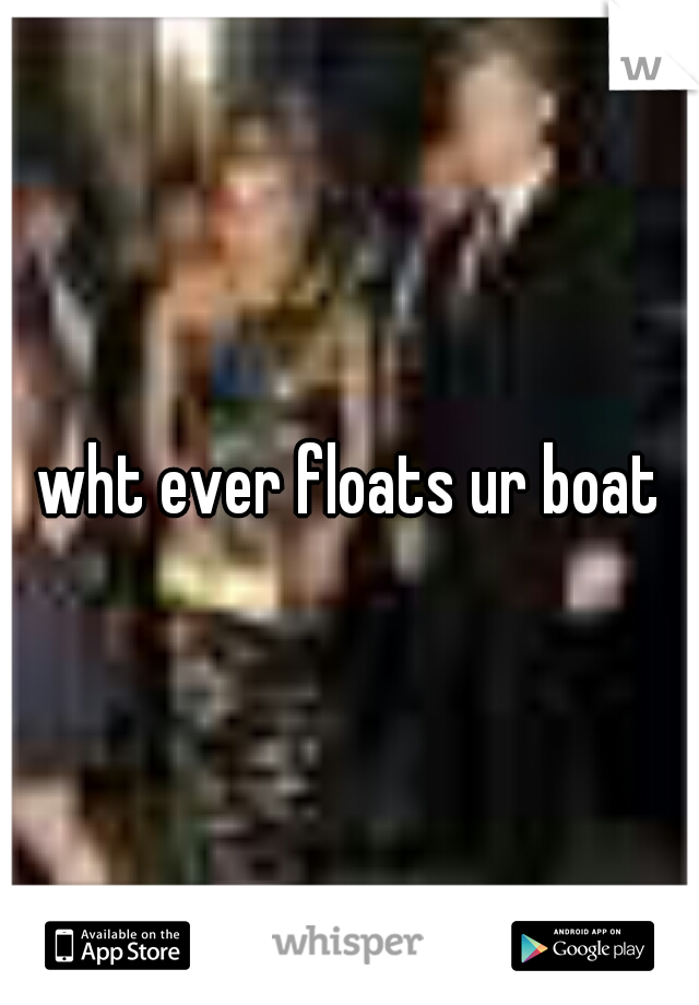 wht ever floats ur boat