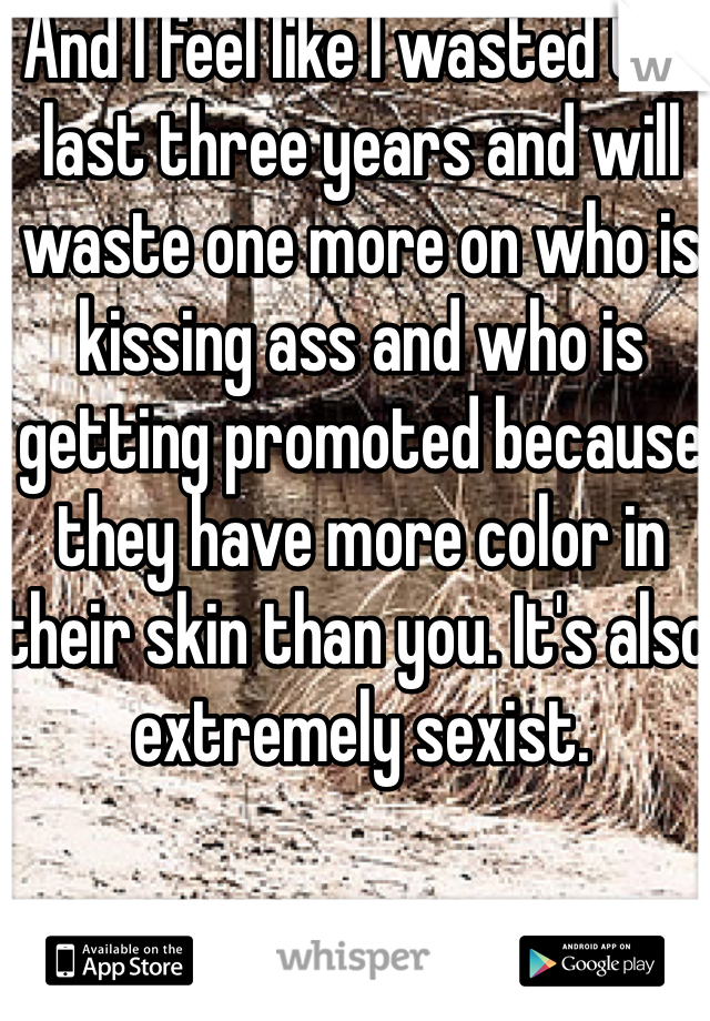 And I feel like I wasted the last three years and will waste one more on who is kissing ass and who is getting promoted because they have more color in their skin than you. It's also extremely sexist.  