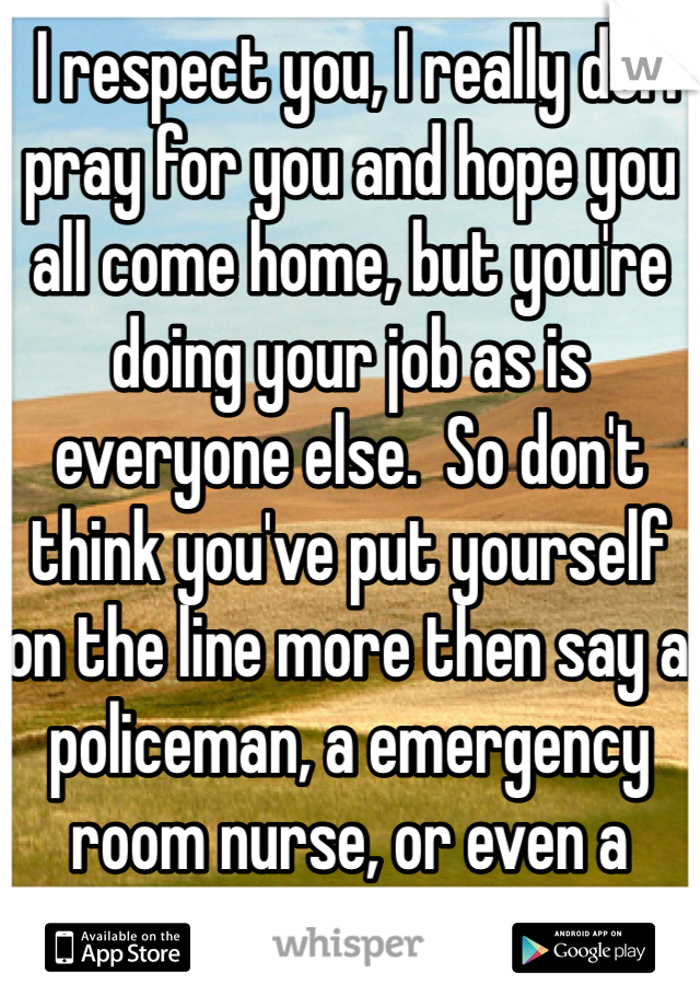  I respect you, I really do. I pray for you and hope you all come home, but you're doing your job as is everyone else.  So don't think you've put yourself on the line more then say a policeman, a emergency room nurse, or even a farmer.