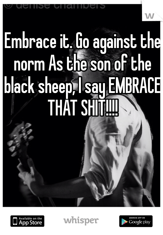 Embrace it. Go against the norm As the son of the black sheep, I say EMBRACE THAT SHIT!!!!