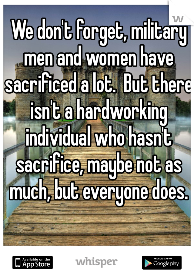 We don't forget, military men and women have sacrificed a lot.  But there isn't a hardworking individual who hasn't sacrifice, maybe not as much, but everyone does.