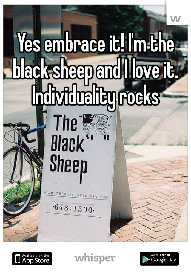 Yes embrace it! I'm the black sheep and I love it. Individuality rocks