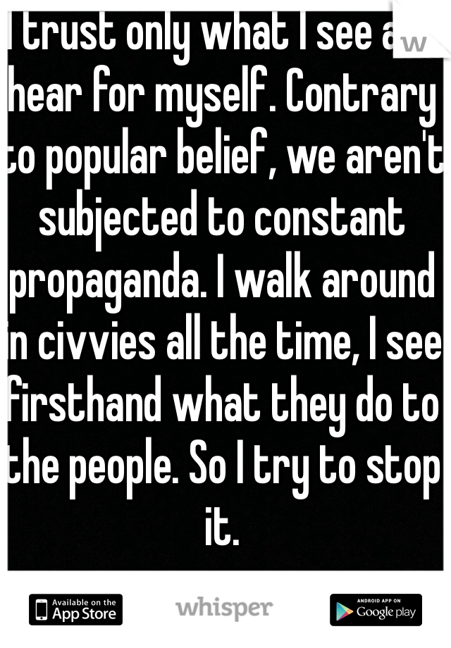 I trust only what I see and hear for myself. Contrary to popular belief, we aren't subjected to constant propaganda. I walk around in civvies all the time, I see firsthand what they do to the people. So I try to stop it.