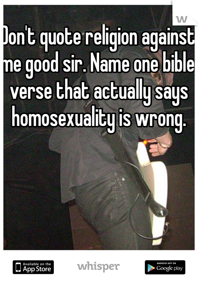 Don't quote religion against me good sir. Name one bible verse that actually says homosexuality is wrong. 