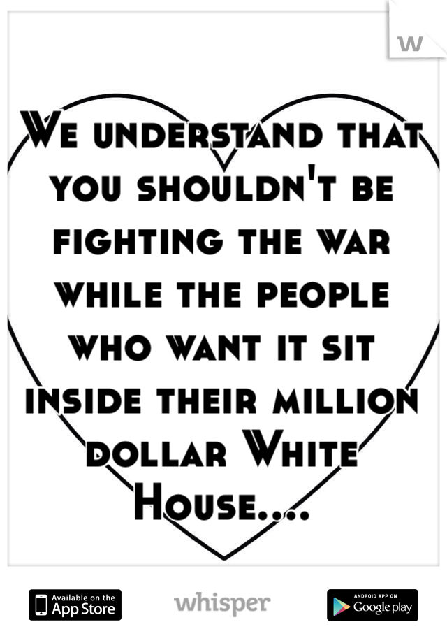 We understand that you shouldn't be fighting the war while the people who want it sit inside their million dollar White House....