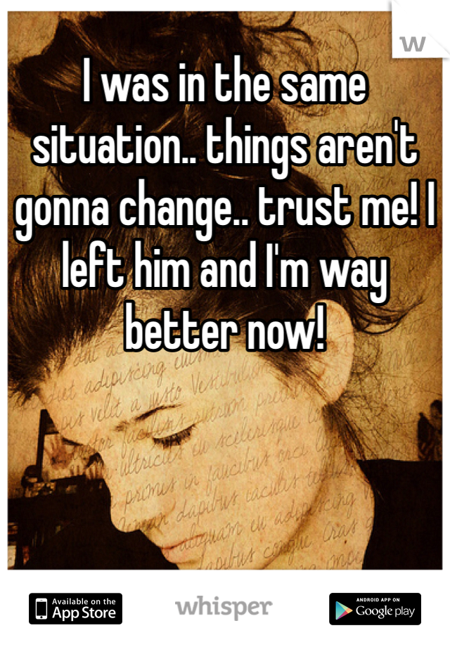 I was in the same situation.. things aren't gonna change.. trust me! I left him and I'm way better now! 
