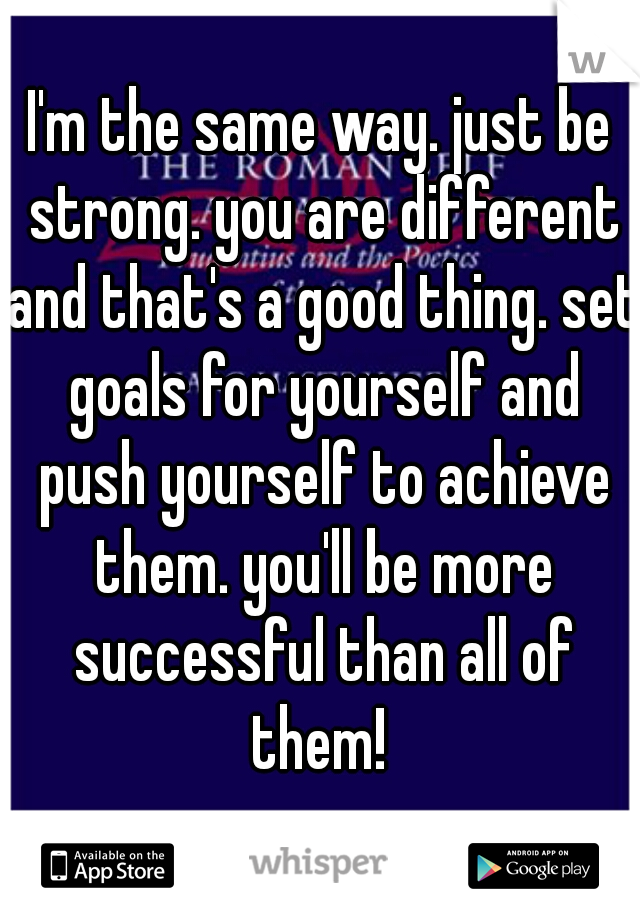 I'm the same way. just be strong. you are different and that's a good thing. set goals for yourself and push yourself to achieve them. you'll be more successful than all of them! 