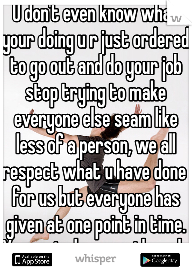 U don't even know what your doing u r just ordered to go out and do your job stop trying to make everyone else seam like less of a person, we all respect what u have done for us but everyone has given at one point in time. Your not alone nor the only one. 