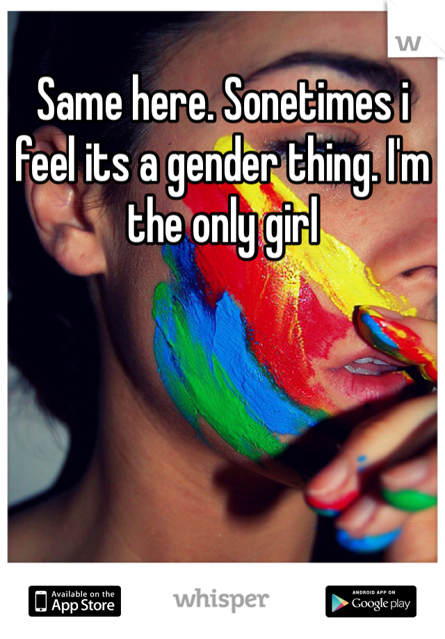 Same here. Sonetimes i feel its a gender thing. I'm the only girl